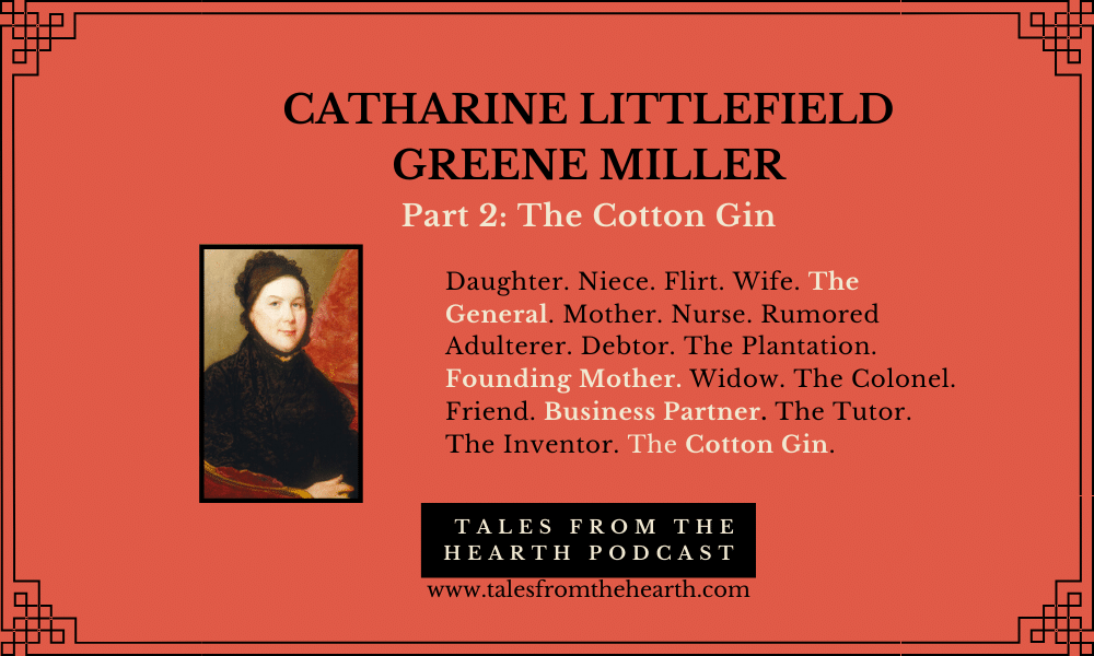 Catharine "Caty" Littlefield Greene Miller was a remarkable woman—the vivacious wife of Revolutionary War Major General Nathanael Greene, friend to the Washingtons, and business partner of Eli Whitney. She battled many issues: gossip, criticism, fighting with her husband, losing children, depression, drinking, and financial instability.  She could also be the uncredited co-inventor of the cotton gin! She participated in many love triangles and even braved rumors of adultery. Join us for Part 2 of her tale.